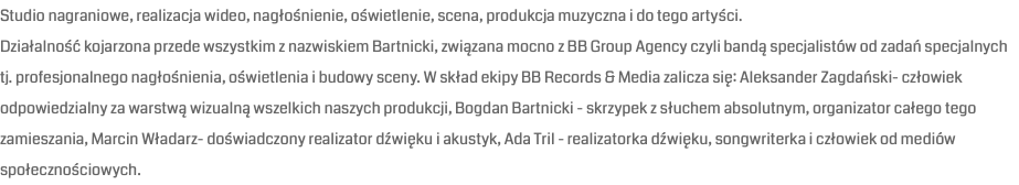 Studio nagraniowe, realizacja wideo, nagłośnienie, oświetlenie, scena, produkcja muzyczna i do tego artyści. Działalność kojarzona przede wszystkim z nazwiskiem Bartnicki, związana mocno z BB Group Agency czyli bandą specjalistów od zadań specjalnych tj. profesjonalnego nagłośnienia, oświetlenia i budowy sceny. W skład ekipy BB Records & Media zalicza się: Aleksander Zagdański- człowiek odpowiedzialny za warstwą wizualną wszelkich naszych produkcji, Bogdan Bartnicki - skrzypek z słuchem absolutnym, organizator całego tego zamieszania, Marcin Władarz- doświadczony realizator dźwięku i akustyk, Ada Tril - realizatorka dźwięku, songwriterka i człowiek od mediów społecznościowych.